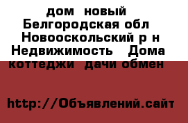 дом  новый - Белгородская обл., Новооскольский р-н Недвижимость » Дома, коттеджи, дачи обмен   